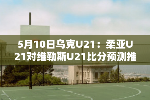 5月10日乌克U21：柔亚U21对维勒斯U21比分预测推荐