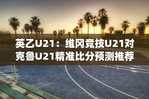 英乙U21：维冈竞技U21对克鲁U21精准比分预测推荐(维冈竞技英冠打欧联)