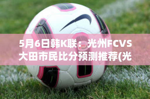 5月6日韩K联：光州FCVS大田市民比分预测推荐(光州fc-大邱fc比分结果)