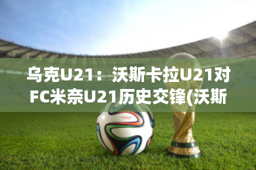 乌克U21：沃斯卡拉U21对FC米奈U21历史交锋(沃斯卡拉vs第聂伯罗)