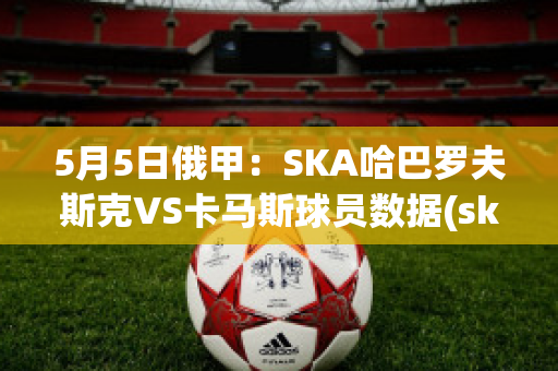 5月5日俄甲：SKA哈巴罗夫斯克VS卡马斯球员数据(ska哈巴罗夫斯克vs阿斯特拉)