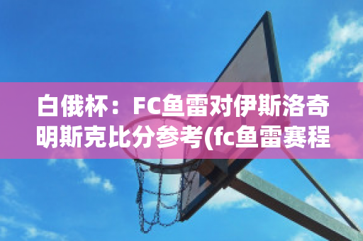 白俄杯：FC鱼雷对伊斯洛奇明斯克比分参考(fc鱼雷赛程)