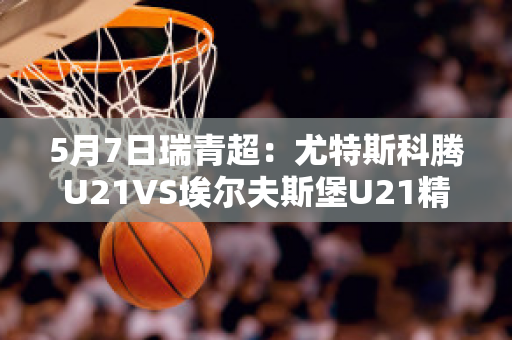 5月7日瑞青超：尤特斯科腾U21VS埃尔夫斯堡U21精准比分预测推荐