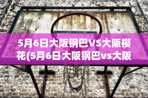 5月6日大阪钢巴VS大阪樱花(5月6日大阪钢巴vs大阪樱花视频)