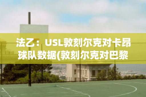 法乙：USL敦刻尔克对卡昂球队数据(敦刻尔克对巴黎fc)