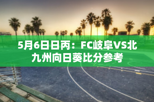 5月6日日丙：FC岐阜VS北九州向日葵比分参考