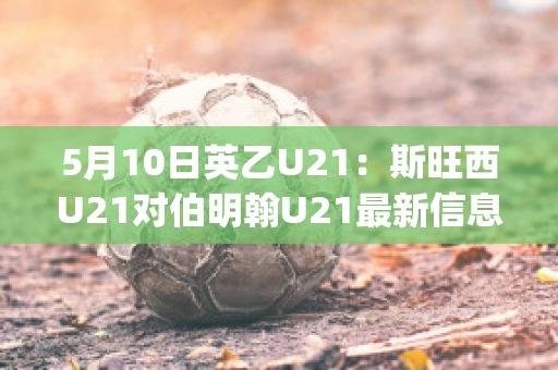 5月10日英乙U21：斯旺西U21对伯明翰U21最新信息(斯旺西u23)