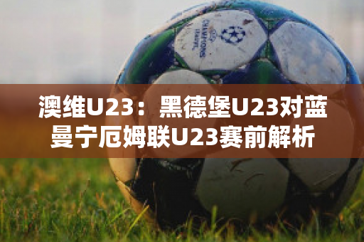 澳维U23：黑德堡U23对蓝曼宁厄姆联U23赛前解析