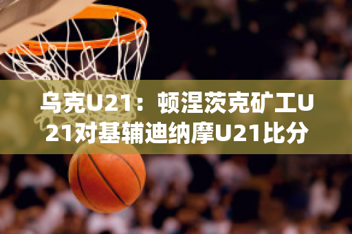 乌克U21：顿涅茨克矿工U21对基辅迪纳摩U21比分预测推荐(顿涅茨克矿工还参加乌超)