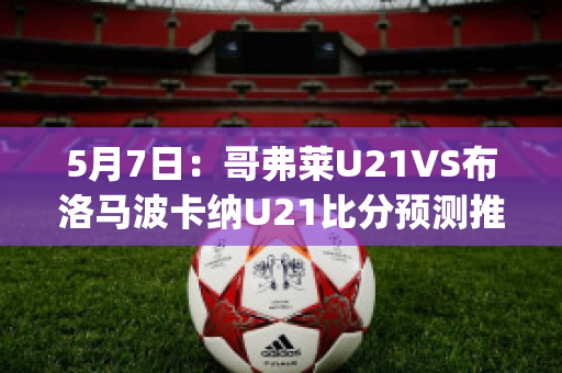 5月7日：哥弗莱U21VS布洛马波卡纳U21比分预测推荐(哥伦布对费城直播)