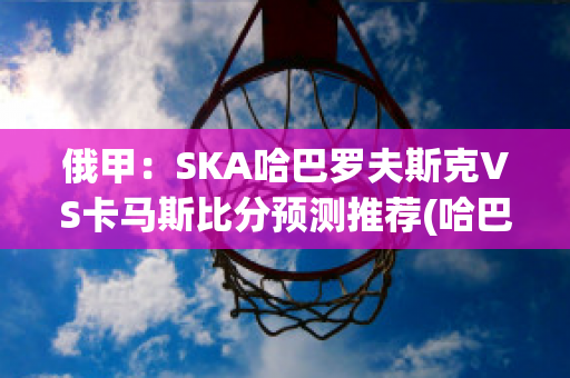 俄甲：SKA哈巴罗夫斯克VS卡马斯比分预测推荐(哈巴罗夫斯克对岸)