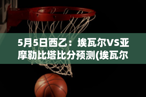 5月5日西乙：埃瓦尔VS亚摩勒比塔比分预测(埃瓦尔vs比利亚雷预测)