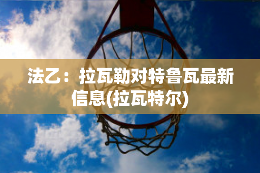 法乙：拉瓦勒对特鲁瓦最新信息(拉瓦特尔)