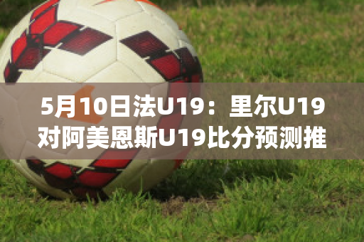 5月10日法U19：里尔U19对阿美恩斯U19比分预测推荐(里尔对梅斯比分预测)