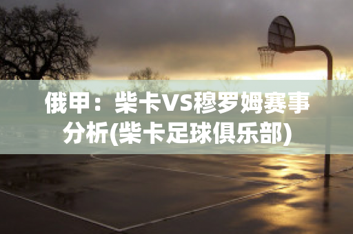 俄甲：柴卡VS穆罗姆赛事分析(柴卡足球俱乐部)