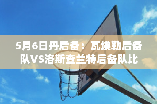 5月6日丹后备：瓦埃勒后备队VS洛斯查兰特后备队比分推荐(瓦洛兰特比分网)