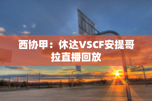 西协甲：休达VSCF安提哥拉直播回放