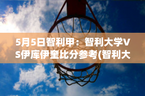 5月5日智利甲：智利大学VS伊库伊奎比分参考(智利大学vs塞雷那)