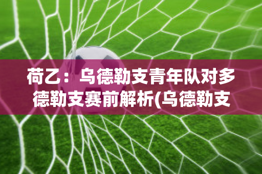 荷乙：乌德勒支青年队对多德勒支赛前解析(乌德勒支青年队对罗达jc)