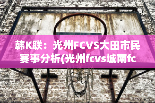 韩K联：光州FCVS大田市民赛事分析(光州fcvs城南fc比分预测)