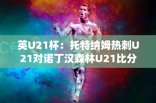 英U21杯：托特纳姆热刺U21对诺丁汉森林U21比分预测推荐(托特纳姆热刺1比3曼联)