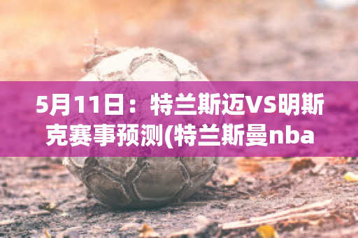 5月11日：特兰斯迈VS明斯克赛事预测(特兰斯曼nba)