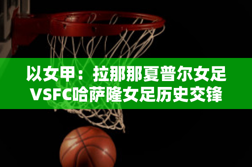 以女甲：拉那那夏普尔女足VSFC哈萨隆女足历史交锋