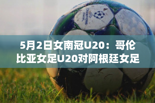 5月2日女南冠U20：哥伦比亚女足U20对阿根廷女足U20直播回放(阿根廷u23对哥伦比亚u23直播)