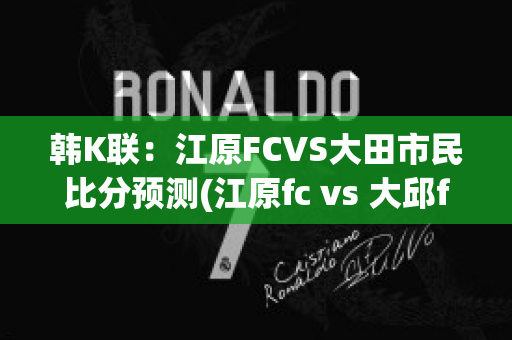 韩K联：江原FCVS大田市民比分预测(江原fc vs 大邱fc)