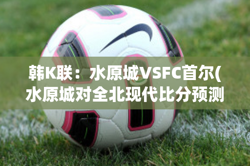 韩K联：水原城VSFC首尔(水原城对全北现代比分预测)