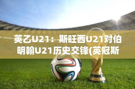 英乙U21：斯旺西U21对伯明翰U21历史交锋(英冠斯旺西)