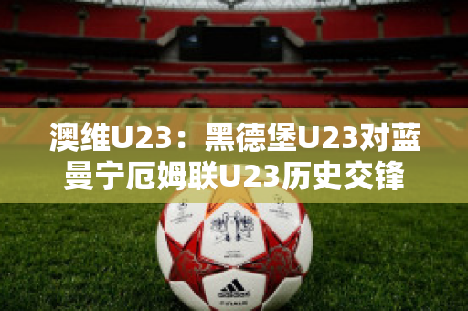 澳维U23：黑德堡U23对蓝曼宁厄姆联U23历史交锋