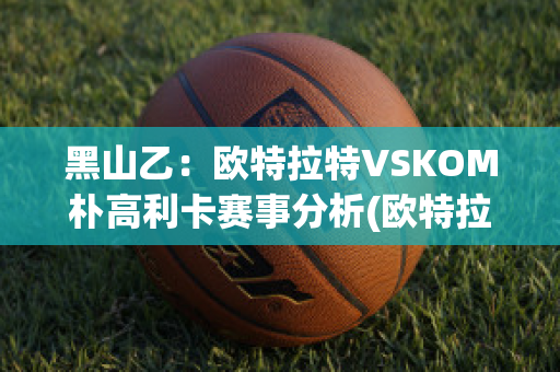 黑山乙：欧特拉特VSKOM朴高利卡赛事分析(欧特拉是什么意思)