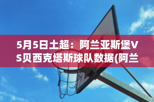 5月5日土超：阿兰亚斯堡VS贝西克塔斯球队数据(阿兰亚斯堡比赛直播)