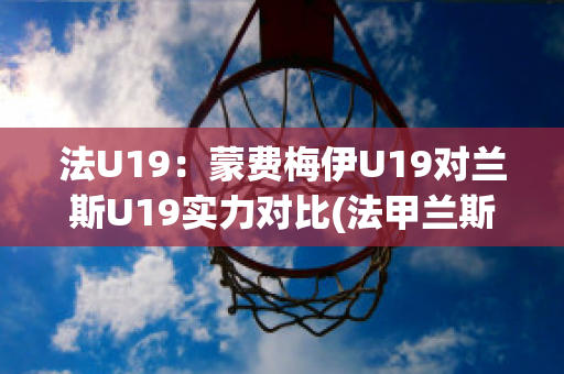 法U19：蒙费梅伊U19对兰斯U19实力对比(法甲兰斯对蒙彼利埃)