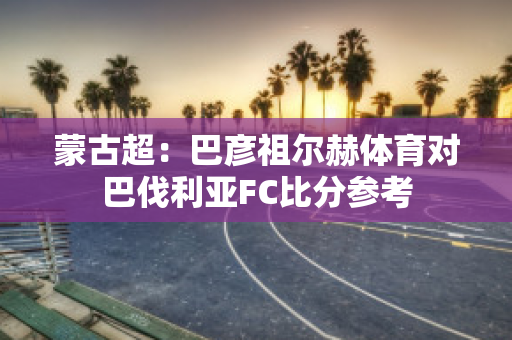 蒙古超：巴彦祖尔赫体育对巴伐利亚FC比分参考