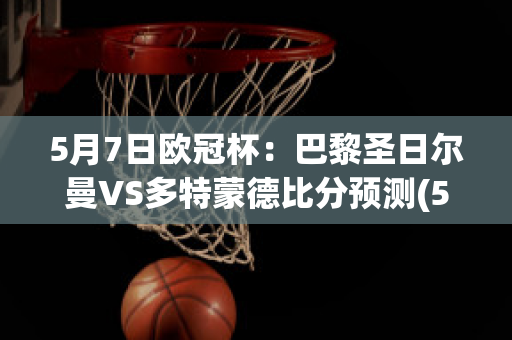 5月7日欧冠杯：巴黎圣日尔曼VS多特蒙德比分预测(5月7日欧冠杯:巴黎圣日尔曼vs多特蒙德比分预测分析)