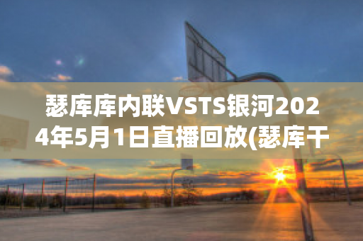 瑟库库内联VSTS银河2024年5月1日直播回放(瑟库干红葡萄酒多少钱)