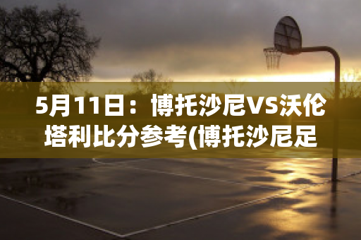 5月11日：博托沙尼VS沃伦塔利比分参考(博托沙尼足球俱乐部)