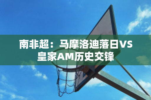 南非超：马摩洛迪落日VS皇家AM历史交锋