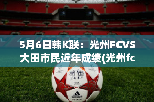 5月6日韩K联：光州FCVS大田市民近年成绩(光州fcvs仁川联预测)