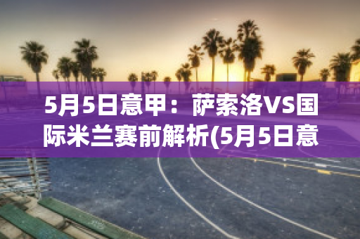 5月5日意甲：萨索洛VS国际米兰赛前解析(5月5日意甲:萨索洛vs国际米兰赛前解析视频)