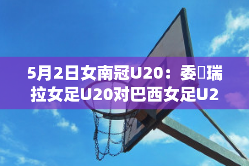 5月2日女南冠U20：委內瑞拉女足U20对巴西女足U20历史战绩(里约奥运会巴西女足vs瑞典女足)