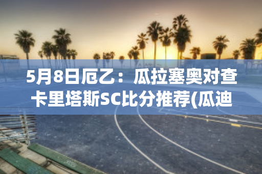 5月8日厄乙：瓜拉塞奥对查卡里塔斯SC比分推荐(瓜迪奥拉联赛成绩)