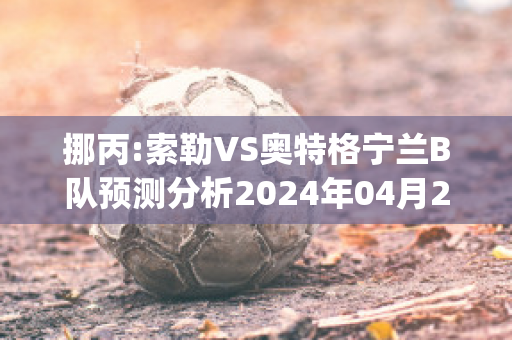 挪丙:索勒VS奥特格宁兰B队预测分析2024年04月29日(索肖与格勒诺布足球比分预测)