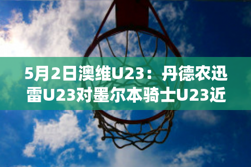 5月2日澳维U23：丹德农迅雷U23对墨尔本骑士U23近日赛程(丹德农城vs墨尔本骑士)