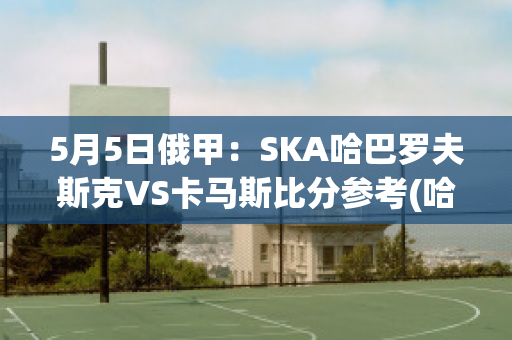 5月5日俄甲：SKA哈巴罗夫斯克VS卡马斯比分参考(哈巴罗夫斯克对岸)