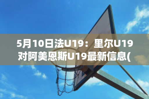 5月10日法U19：里尔U19对阿美恩斯U19最新信息(里尔对ac)