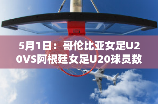 5月1日：哥伦比亚女足U20VS阿根廷女足U20球员数据(哥伦比亚女排对阿根廷女排)