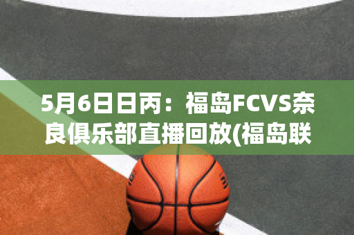 5月6日日丙：福岛FCVS奈良俱乐部直播回放(福岛联队赛程)